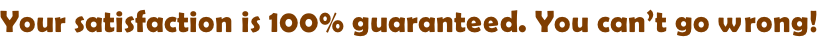 Your satisfaction is 100% guaranteed. You can’t go wrong!